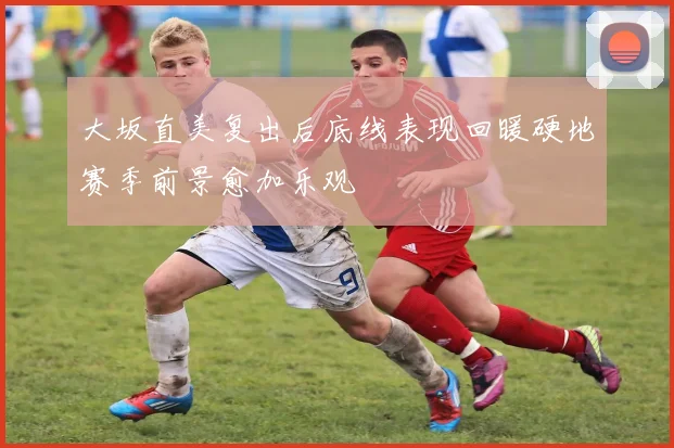大坂直美复出后底线表现回暖硬地赛季前景愈加乐观