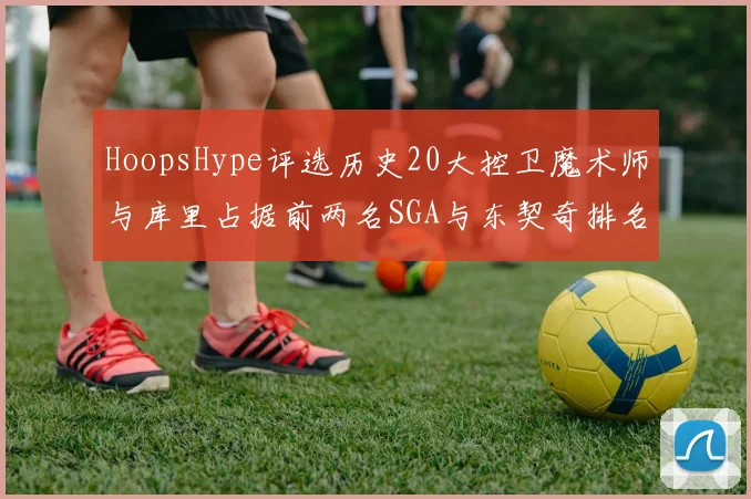 HoopsHype评选历史20大控卫魔术师与库里占据前两名SGA与东契奇排名引热议